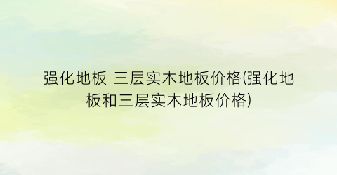 强化地板 三层实木地板价格(强化地板和三层实木地板价格)